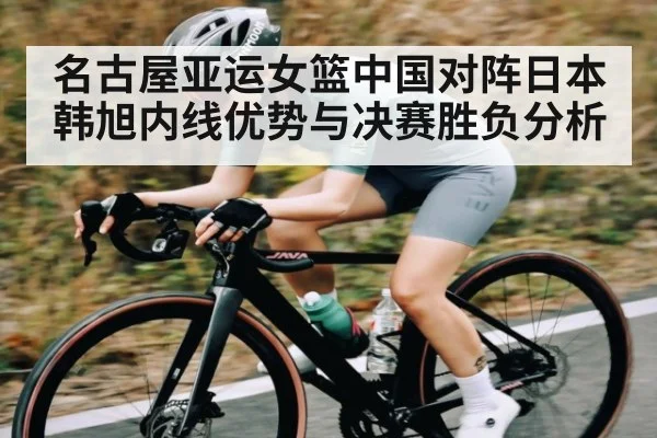名古屋亚运女篮中国对阵日本 韩旭内线优势与决赛胜负分析