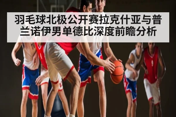 羽毛球北极公开赛拉克什亚与普兰诺伊男单德比深度前瞻分析