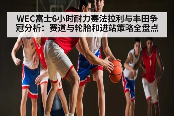 WEC富士6小时耐力赛法拉利与丰田争冠分析:赛道与轮胎和进站策略全盘点